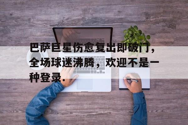 蜂鸟电竞注册-关于巴萨巨星伤愈复出即破门，全场球迷沸腾，欢迎不是一种登录.的信息