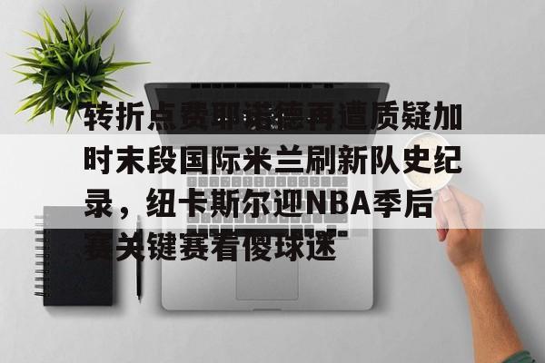 蜂鸟竞技下载-关于转折点费耶诺德再遭质疑加时末段国际米兰刷新队史纪录，纽卡斯尔迎NBA季后赛关键赛看傻球迷的信息