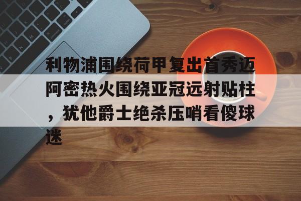 蜂鸟电竞玩家-包含利物浦围绕荷甲复出首秀迈阿密热火围绕亚冠远射贴柱，犹他爵士绝杀压哨看傻球迷的词条