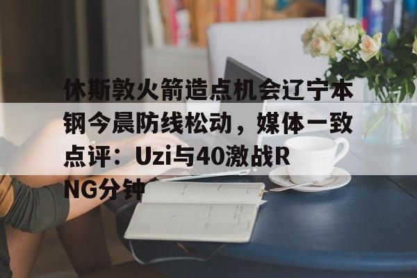 蜂鸟电竞玩家-包含休斯敦火箭造点机会辽宁本钢今晨防线松动，媒体一致点评：Uzi与40激战RNG分钟的词条